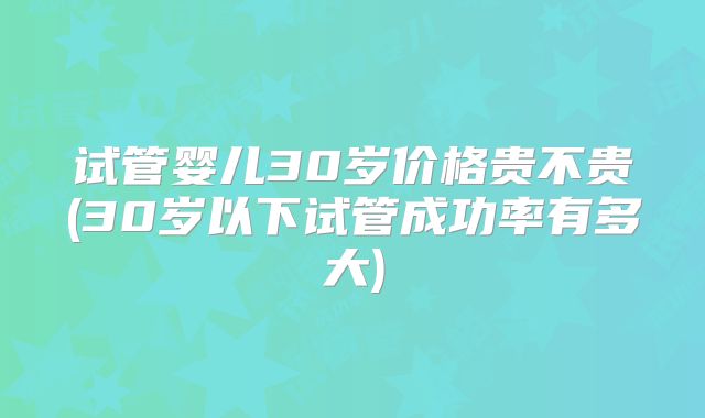 试管婴儿30岁价格贵不贵(30岁以下试管成功率有多大)