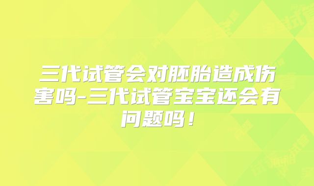 三代试管会对胚胎造成伤害吗-三代试管宝宝还会有问题吗!