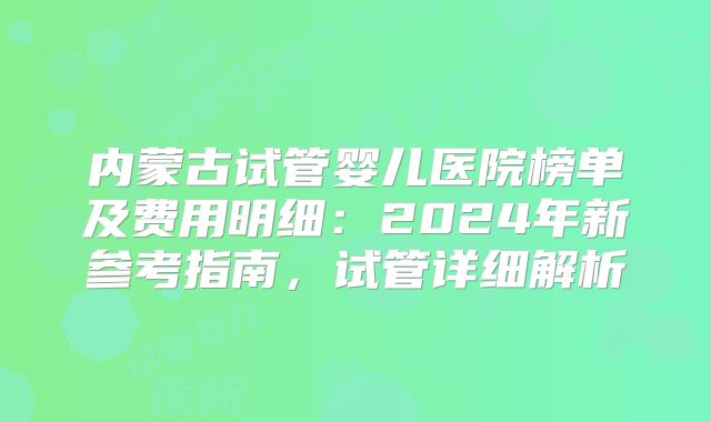 内蒙古试管婴儿医院榜单及费用明细：2024年新参考指南，试管详细解析