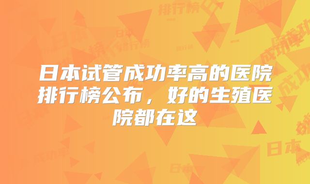 日本试管成功率高的医院排行榜公布，好的生殖医院都在这