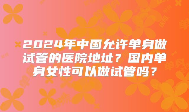 2024年中国允许单身做试管的医院地址?国内单身女性可以做试管吗?