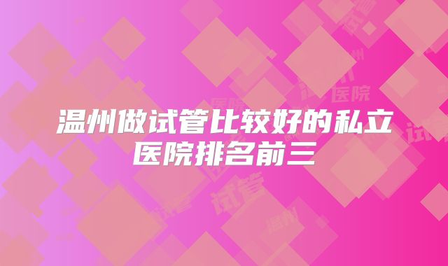 温州做试管比较好的私立医院排名前三