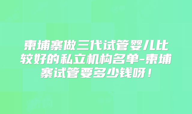 柬埔寨做三代试管婴儿比较好的私立机构名单-柬埔寨试管要多少钱呀!