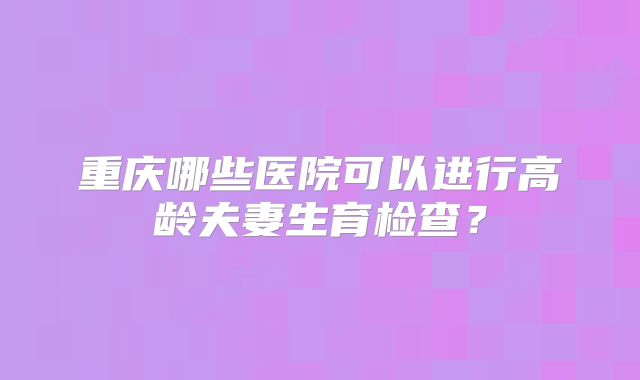 重庆哪些医院可以进行高龄夫妻生育检查?