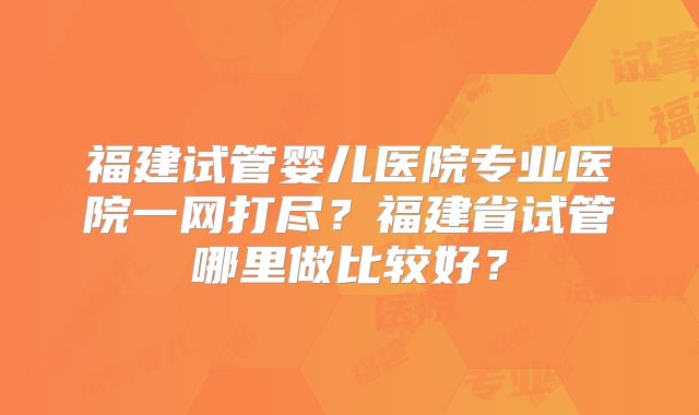 福建试管婴儿医院专业医院一网打尽？福建省试管哪里做比较好？