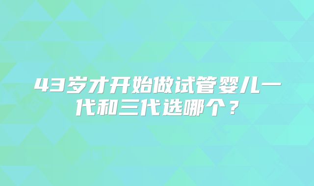 43岁才开始做试管婴儿一代和三代选哪个？
