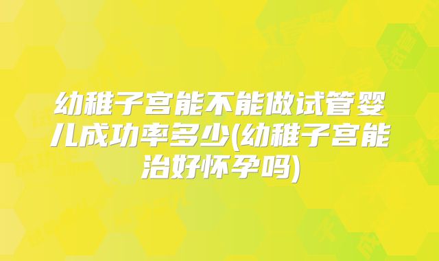 幼稚子宫能不能做试管婴儿成功率多少(幼稚子宫能治好怀孕吗)