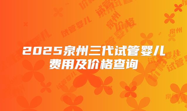 2025泉州三代试管婴儿费用及价格查询