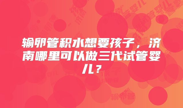 输卵管积水想要孩子,济南哪里可以做三代试管婴儿?