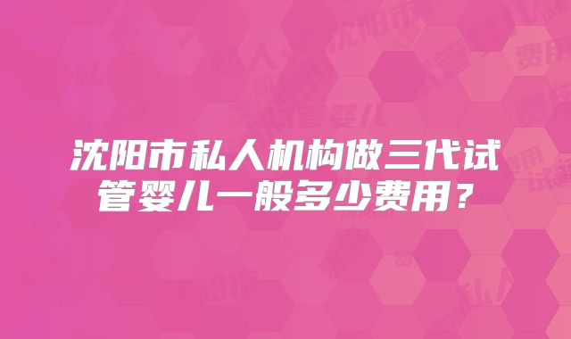 沈阳市私人机构做三代试管婴儿一般多少费用？