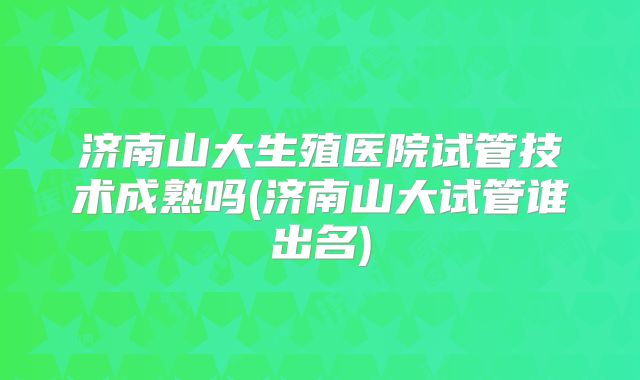 济南山大生殖医院试管技术成熟吗(济南山大试管谁出名)