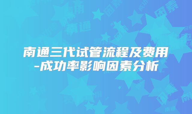 南通三代试管流程及费用-成功率影响因素分析