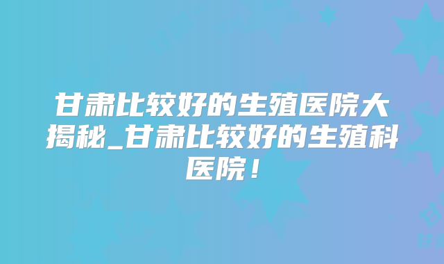 甘肃比较好的生殖医院大揭秘_甘肃比较好的生殖科医院!