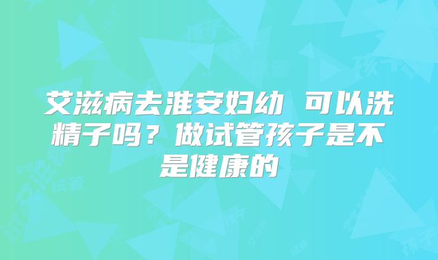 艾滋病去淮安妇幼 可以洗精子吗?做试管孩子是不是健康的