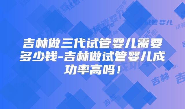 吉林做三代试管婴儿需要多少钱-吉林做试管婴儿成功率高吗！