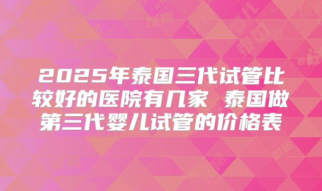 2025年泰国三代试管比较好的医院有几家 泰国做第三代婴儿试管的价格表