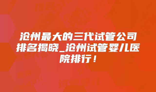沧州最大的三代试管公司排名揭晓_沧州试管婴儿医院排行！