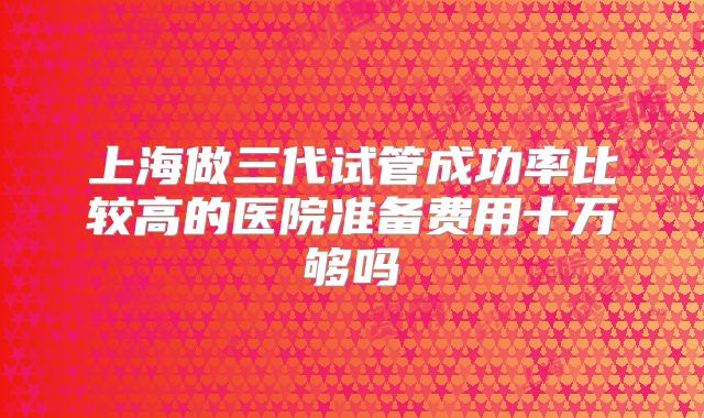 上海做三代试管成功率比较高的医院准备费用十万够吗