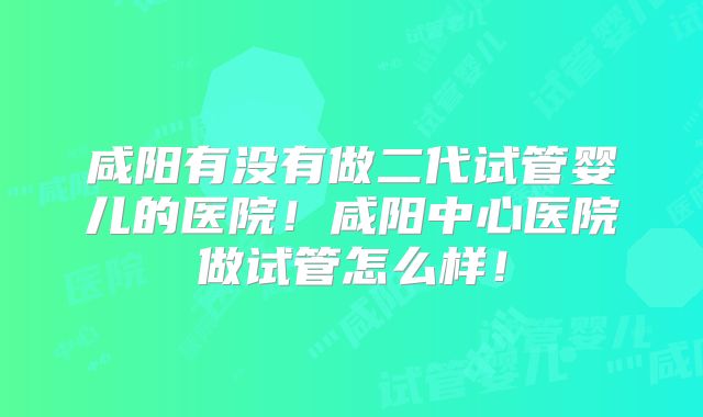 咸阳有没有做二代试管婴儿的医院！咸阳中心医院做试管怎么样！