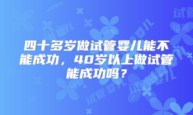 四十多岁做试管婴儿能不能成功,40岁以上做试管能成功吗?