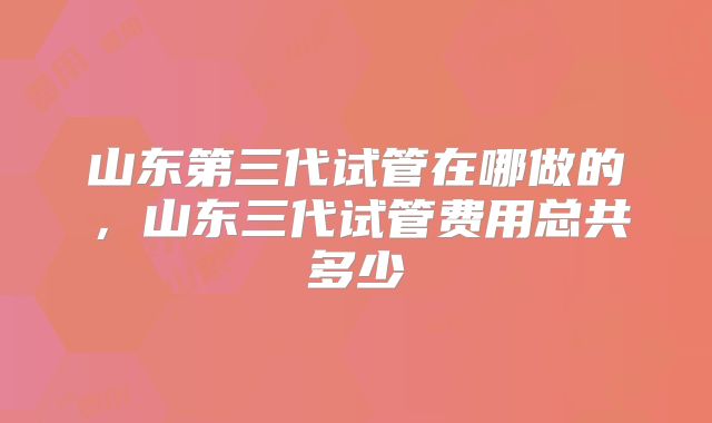 山东第三代试管在哪做的，山东三代试管费用总共多少
