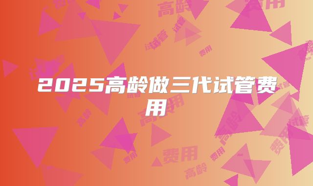 2025高龄做三代试管费用