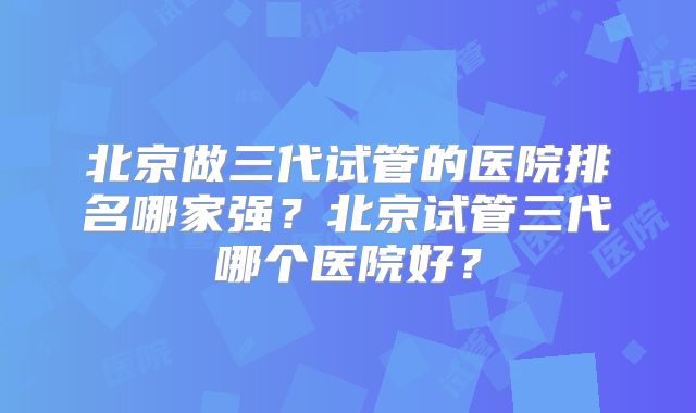 北京做三代试管的医院排名哪家强？北京试管三代哪个医院好？