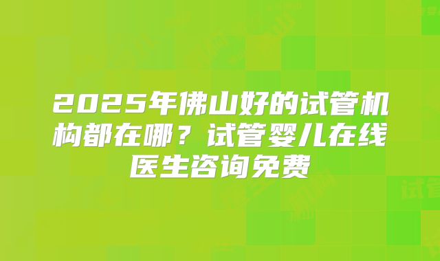 2025年佛山好的试管机构都在哪？试管婴儿在线医生咨询免费