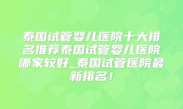 泰国试管婴儿医院十大排名推荐泰国试管婴儿医院哪家较好_泰国试管医院最新排名!