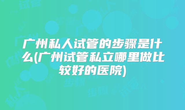 广州私人试管的步骤是什么(广州试管私立哪里做比较好的医院)