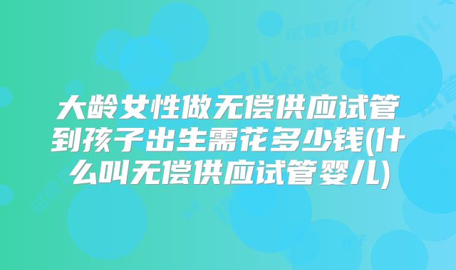 大龄女性做无偿供应试管到孩子出生需花多少钱(什么叫无偿供应试管婴儿)