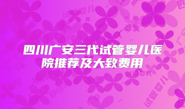 四川广安三代试管婴儿医院推荐及大致费用
