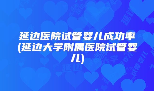 延边医院试管婴儿成功率(延边大学附属医院试管婴儿)