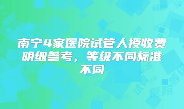 南宁4家医院试管人授收费明细参考,等级不同标准不同