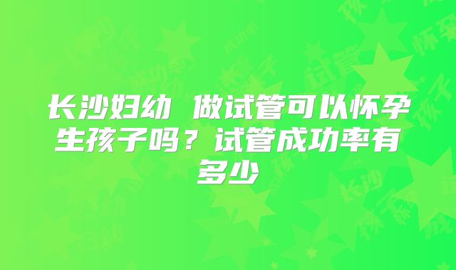 长沙妇幼 做试管可以怀孕生孩子吗?试管成功率有多少