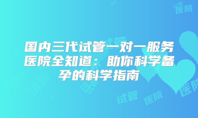 国内三代试管一对一服务医院全知道：助你科学备孕的科学指南