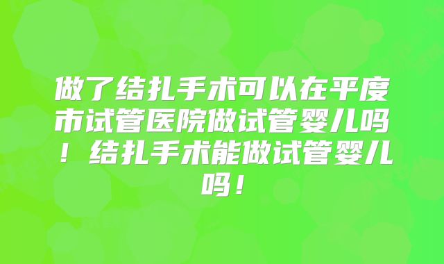 做了结扎手术可以在平度市试管医院做试管婴儿吗!结扎手术能做试管婴儿吗!