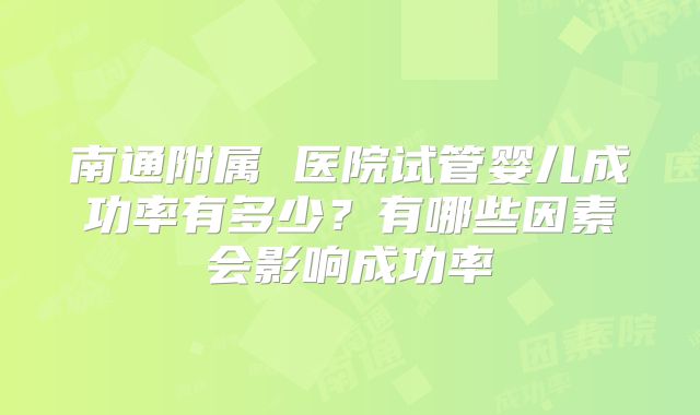 南通附属 医院试管婴儿成功率有多少?有哪些因素会影响成功率