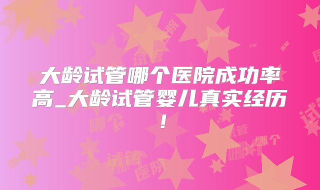 大龄试管哪个医院成功率高_大龄试管婴儿真实经历！