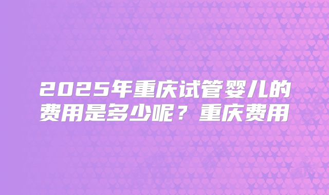 2025年重庆试管婴儿的费用是多少呢？重庆费用