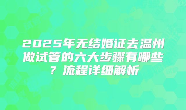 2025年无结婚证去温州做试管的六大步骤有哪些?流程详细解析