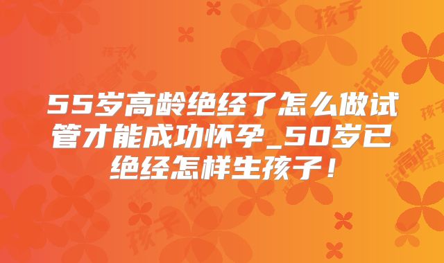 55岁高龄绝经了怎么做试管才能成功怀孕_50岁已绝经怎样生孩子!