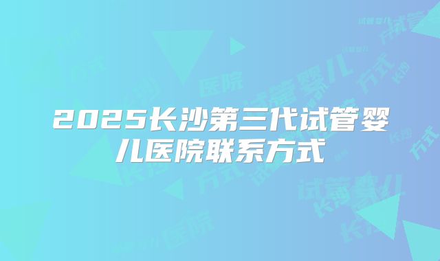 2025长沙第三代试管婴儿医院联系方式