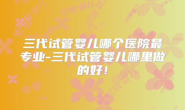三代试管婴儿哪个医院最专业-三代试管婴儿哪里做的好!