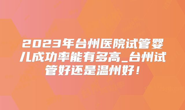 2023年台州医院试管婴儿成功率能有多高_台州试管好还是温州好！