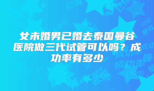 女未婚男已婚去泰国曼谷医院做三代试管可以吗?成功率有多少