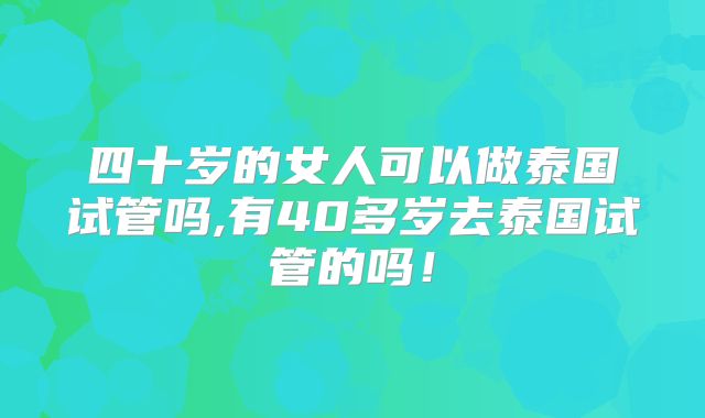 四十岁的女人可以做泰国试管吗,有40多岁去泰国试管的吗！