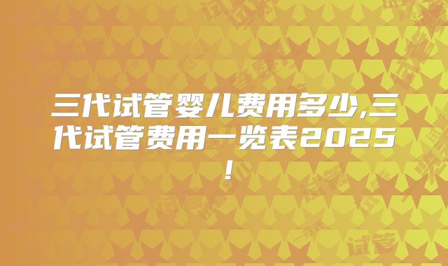 三代试管婴儿费用多少,三代试管费用一览表2025！