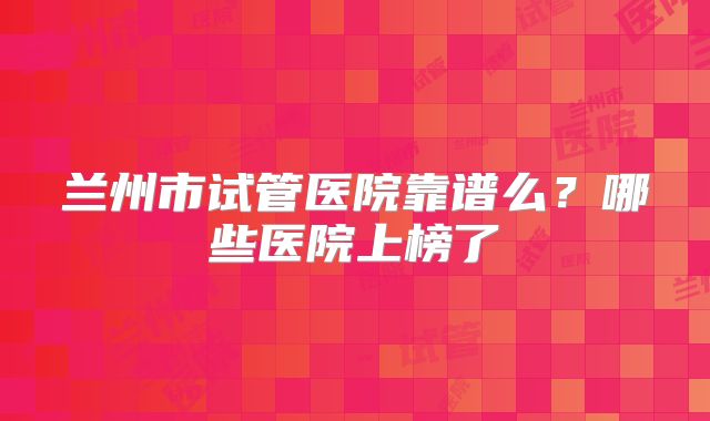 兰州市试管医院靠谱么?哪些医院上榜了