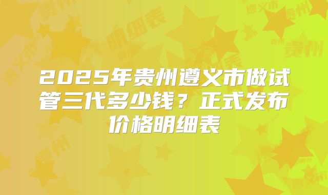 2025年贵州遵义市做试管三代多少钱?正式发布价格明细表